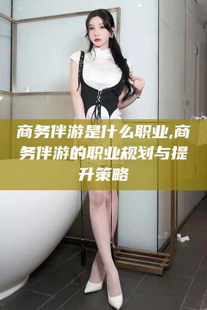 章丘商务伴游是什么职业,商务伴游的职业规划与提升策略