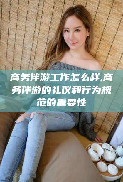 章丘商务伴游工作怎么样,商务伴游的礼仪和行为规范的重要性