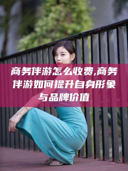 章丘商务伴游怎么收费,商务伴游如何提升自身形象与品牌价值