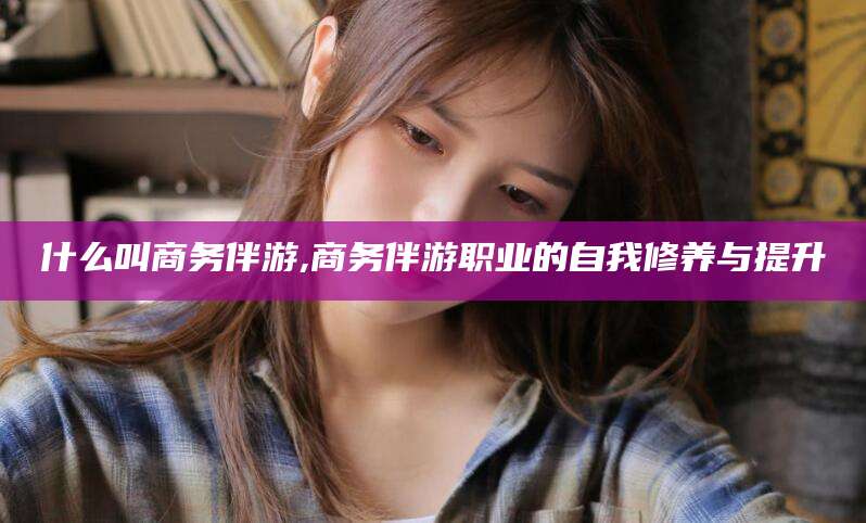 章丘什么叫商务伴游,商务伴游职业的自我修养与提升