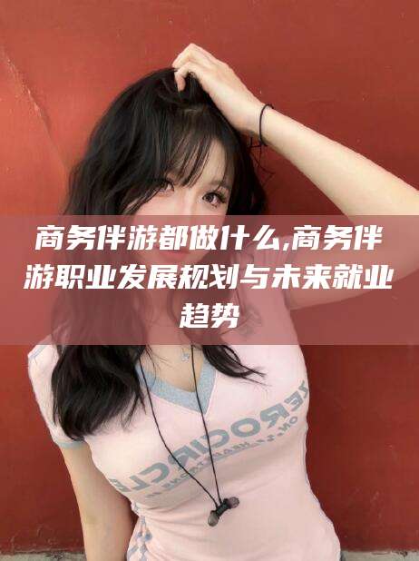 章丘商务伴游都做什么,商务伴游职业发展规划与未来就业趋势