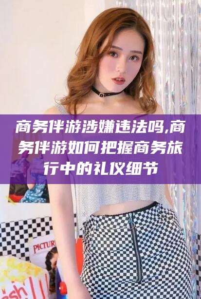 章丘商务伴游涉嫌违法吗,商务伴游如何把握商务旅行中的礼仪细节