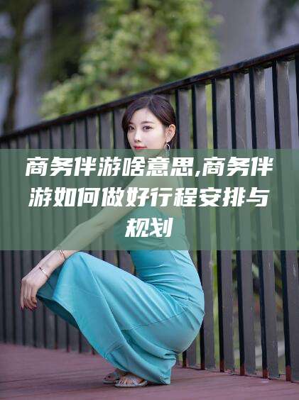 章丘商务伴游啥意思,商务伴游如何做好行程安排与规划