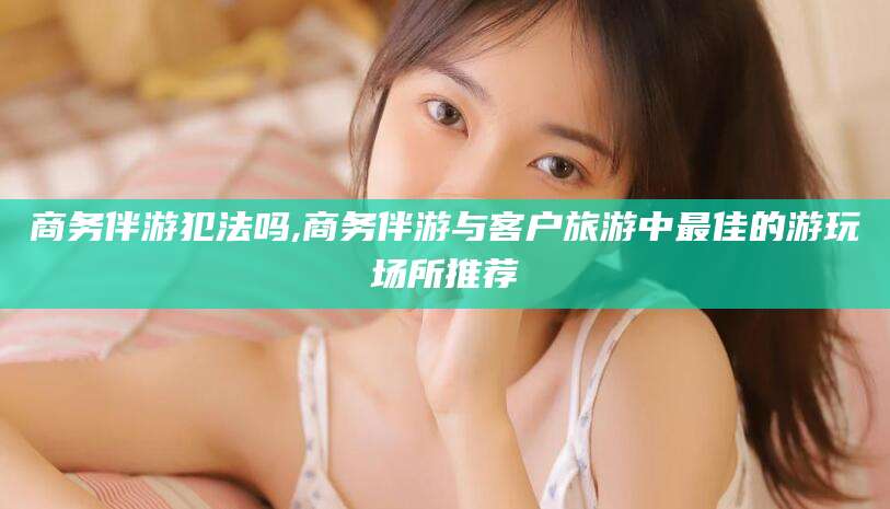 章丘商务伴游犯法吗,商务伴游与客户旅游中最佳的游玩场所推荐