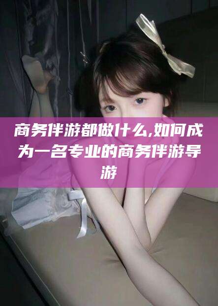 章丘商务伴游都做什么,如何成为一名专业的商务伴游导游