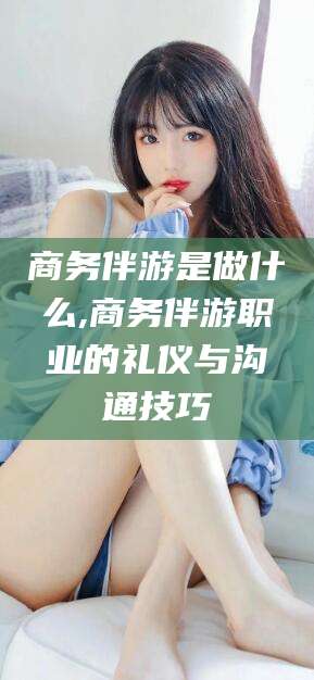 章丘商务伴游是做什么,商务伴游职业的礼仪与沟通技巧