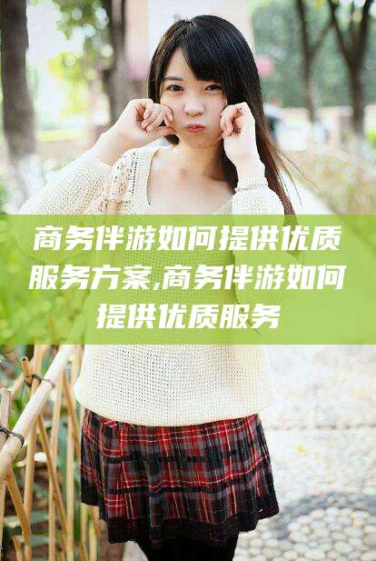 章丘商务伴游如何提供优质服务方案,商务伴游如何提供优质服务