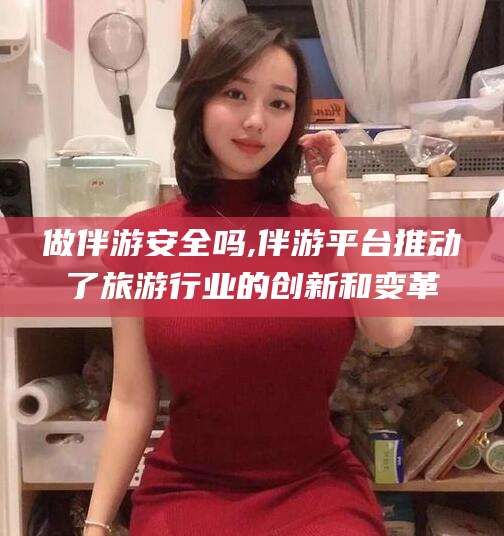 章丘做伴游安全吗,伴游平台推动了旅游行业的创新和变革