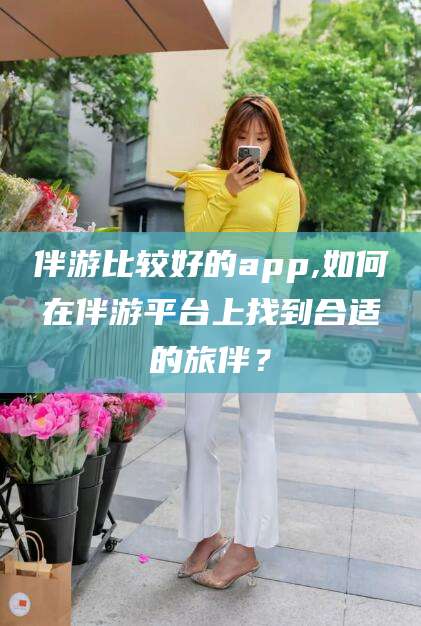 章丘伴游比较好的app,如何在伴游平台上找到合适的旅伴？