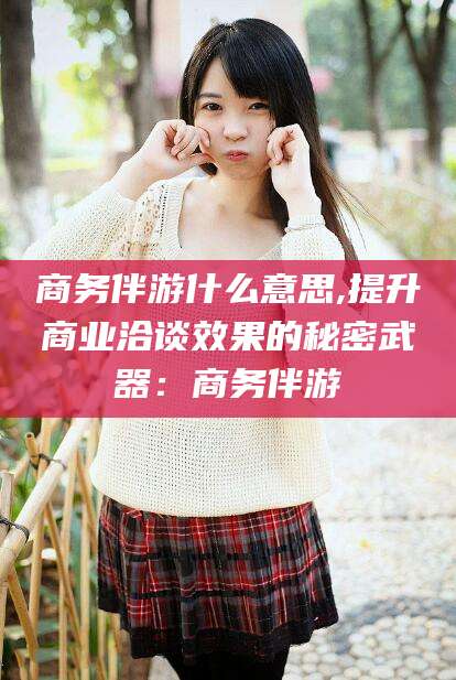 章丘商务伴游什么意思,提升商业洽谈效果的秘密武器：商务伴游