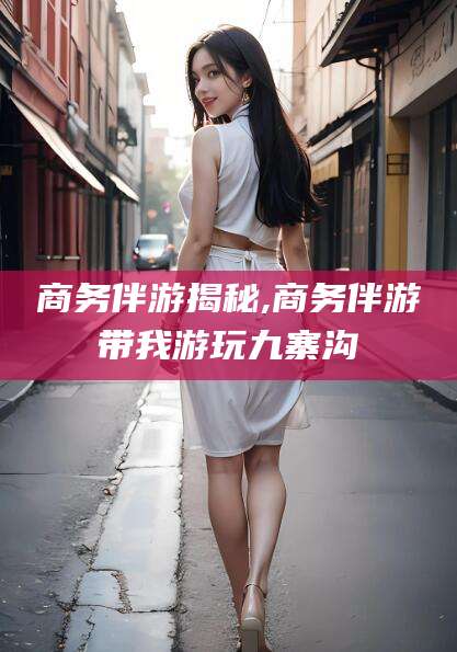 商务伴游揭秘,商务伴游带我游玩九寨沟