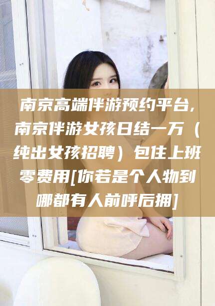 章丘南京高端伴游预约平台,南京伴游女孩日结一万（纯出女孩招聘）包住上班零费用[你若是个人物到哪都有人前呼后拥]