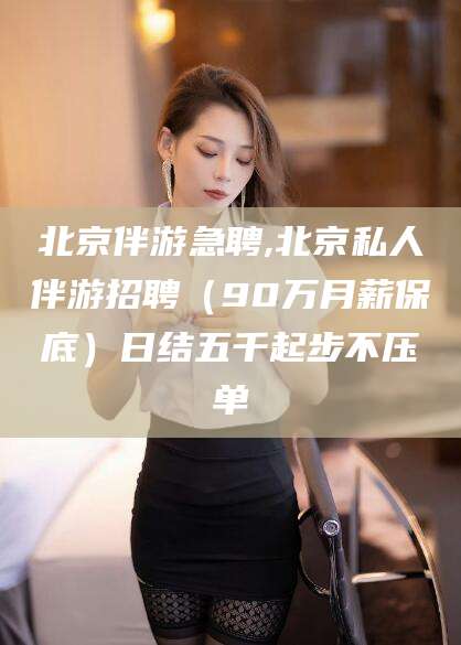章丘北京伴游急聘,北京私人伴游招聘（90万月薪保底）日结五千起步不压单
