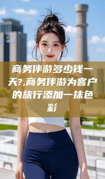 章丘商务伴游多少钱一天?,商务伴游为客户的旅行添加一抹色彩