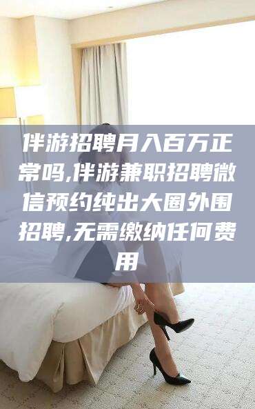 章丘伴游招聘月入百万正常吗,伴游兼职招聘微信预约纯出大圈外围招聘,无需缴纳任何费用