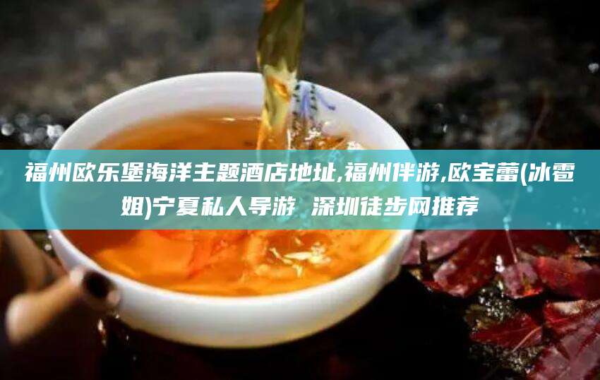 章丘福州欧乐堡海洋主题酒店地址,福州伴游,欧宝蕾(冰雹姐)宁夏私人导游 深圳徒步网推荐