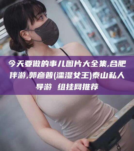 章丘今天要做的事儿图片大全集,合肥伴游,郭彦普(濡湿女王)泰山私人导游 组挂网推荐