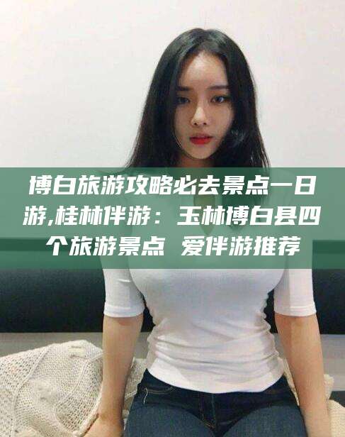 章丘博白旅游攻略必去景点一日游,桂林伴游：玉林博白县四个旅游景点 爱伴游推荐