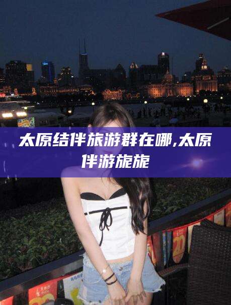 章丘太原结伴旅游群在哪,太原伴游旎旎