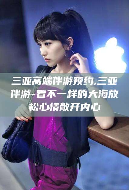 章丘三亚高端伴游预约,三亚伴游-看不一样的大海放松心情敞开内心