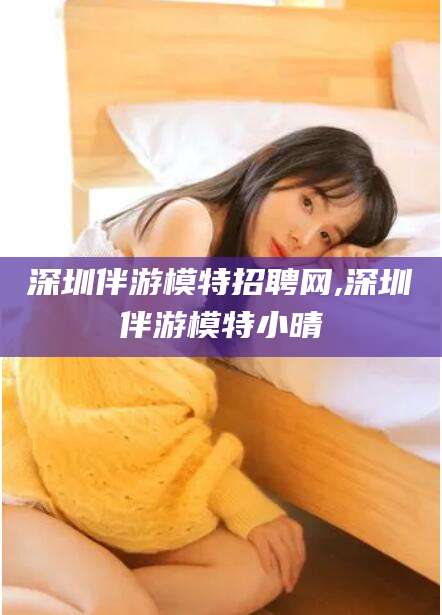 章丘深圳伴游模特招聘网,深圳伴游模特小晴
