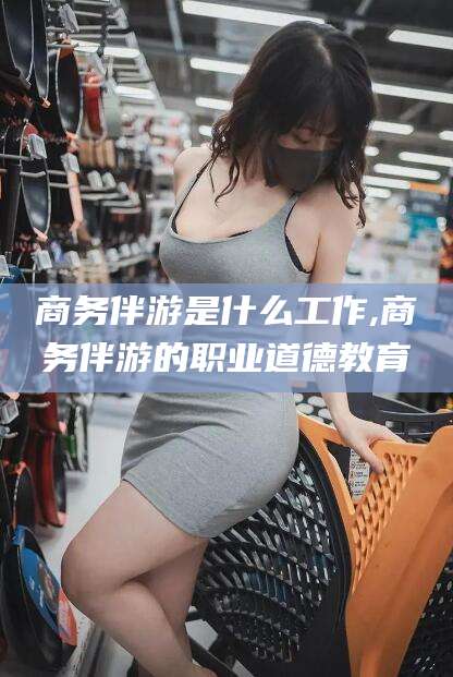 章丘商务伴游是什么工作,商务伴游的职业道德教育