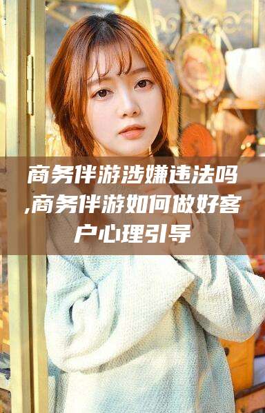 章丘商务伴游涉嫌违法吗,商务伴游如何做好客户心理引导