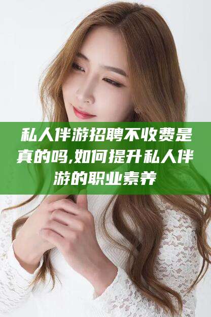 章丘私人伴游招聘不收费是真的吗,如何提升私人伴游的职业素养