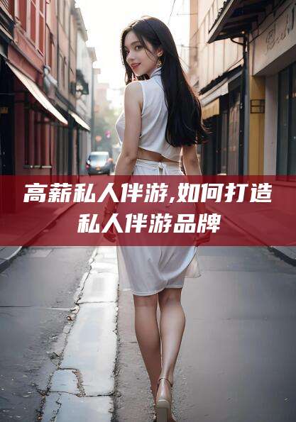 章丘高薪私人伴游,如何打造私人伴游品牌