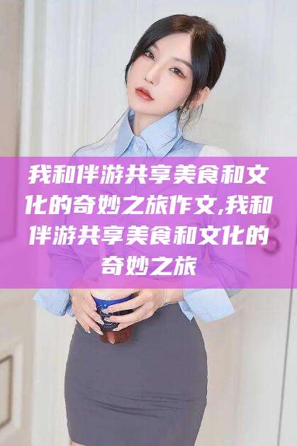 章丘我和伴游共享美食和文化的奇妙之旅作文,我和伴游共享美食和文化的奇妙之旅