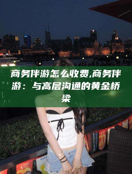 章丘商务伴游怎么收费,商务伴游：与高层沟通的黄金桥梁