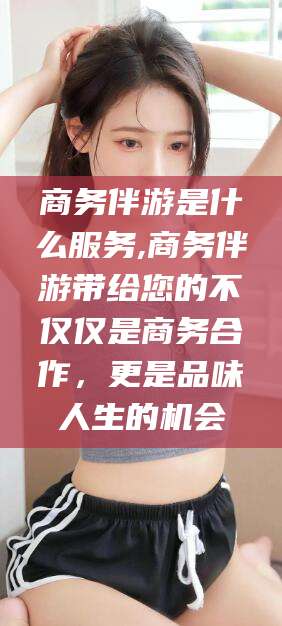 章丘商务伴游是什么服务,商务伴游带给您的不仅仅是商务合作，更是品味人生的机会