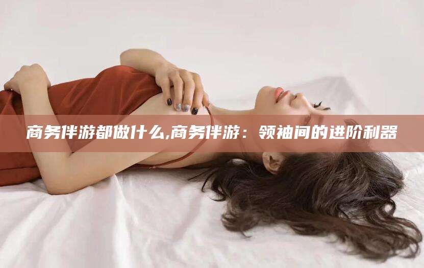 商务伴游都做什么,商务伴游：领袖间的进阶利器