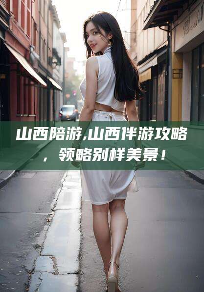 章丘山西陪游,山西伴游攻略，领略别样美景！