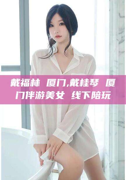 章丘戴福林 厦门,戴桂琴 厦门伴游美女 线下陪玩