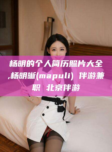 章丘杨明的个人简历照片大全,杨明晰(mapuli) 伴游兼职 北京伴游
