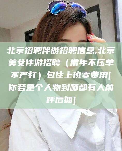 章丘北京招聘伴游招聘信息,北京美女伴游招聘（常年不压单不严打）包住上班零费用[你若是个人物到哪都有人前呼后拥]