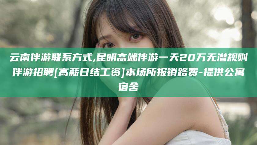 章丘云南伴游联系方式,昆明高端伴游一天20万无潜规则伴游招聘[高薪日结工资]本场所报销路费-提供公寓宿舍