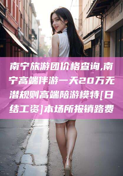 章丘南宁旅游团价格查询,南宁高端伴游一天20万无潜规则高端陪游模特[日结工资]本场所报销路费