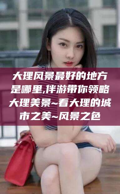 章丘大理风景最好的地方是哪里,伴游带你领略大理美景~看大理的城市之美~风景之色