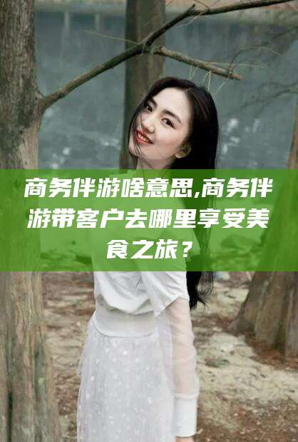 商务伴游啥意思,商务伴游带客户去哪里享受美食之旅？