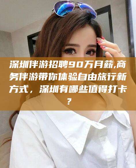 章丘深圳伴游招聘90万月薪,商务伴游带你体验自由旅行新方式，深圳有哪些值得打卡？