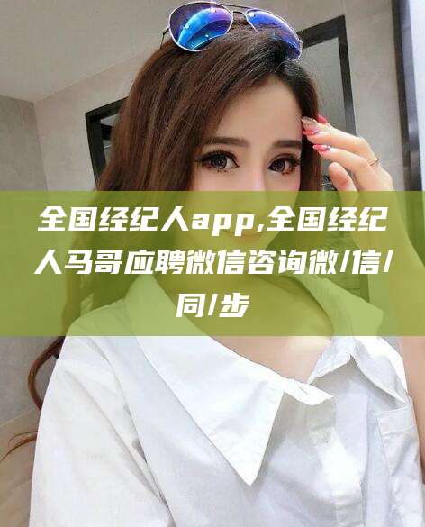 章丘全国经纪人app,全国经纪人马哥应聘微信咨询微/信/同/步