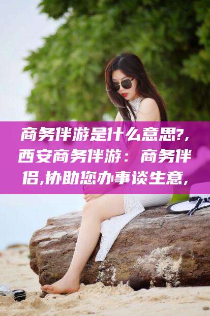 章丘商务伴游是什么意思?,西安商务伴游：商务伴侣,协助您办事谈生意,