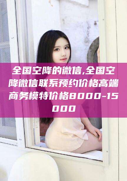 章丘全国空降的微信,全国空降微信联系预约价格高端商务模特价格8000-15000