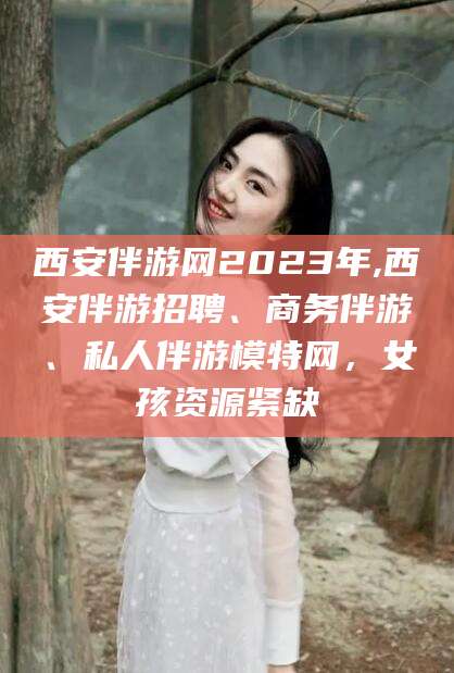 章丘西安伴游网2023年,西安伴游招聘、商务伴游、私人伴游模特网，女孩资源紧缺