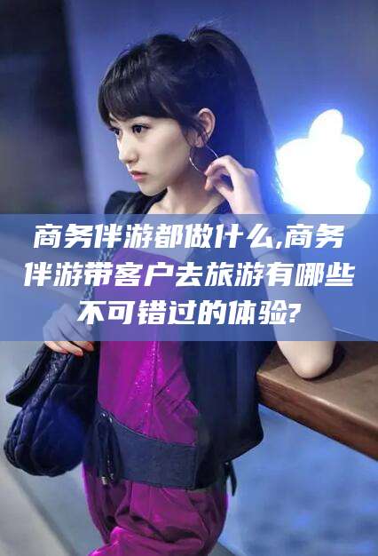 章丘商务伴游都做什么,商务伴游带客户去旅游有哪些不可错过的体验?