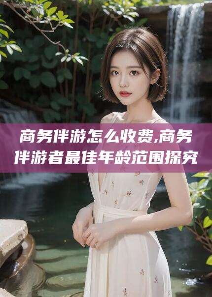 章丘商务伴游怎么收费,商务伴游者最佳年龄范围探究