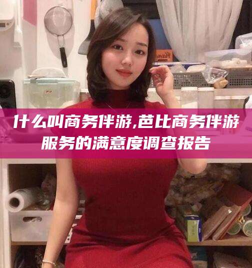 章丘什么叫商务伴游,芭比商务伴游服务的满意度调查报告