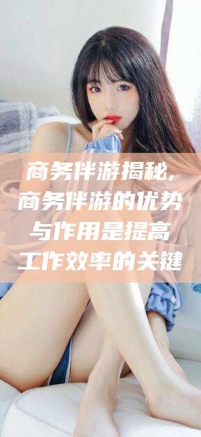 章丘商务伴游揭秘,商务伴游的优势与作用是提高工作效率的关键